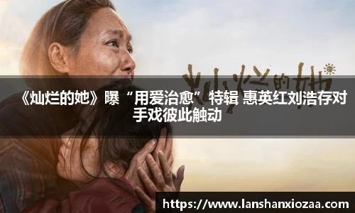 97国际：《灿烂的她》曝“用爱治愈”特辑 惠英红刘浩存对手戏彼此触动